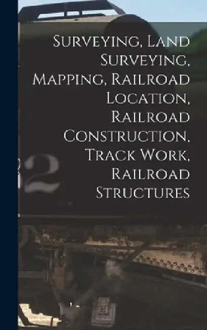 Surveying, Land Surveying, Mapping, Railroad Location, Railroad Construction, Track Work, Railroad Structures by Anonymous