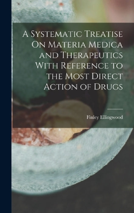 A Systematic Treatise On Materia Medica and Therapeutics With Reference to the Most Direct Action of Drugs by Finley Ellingwood