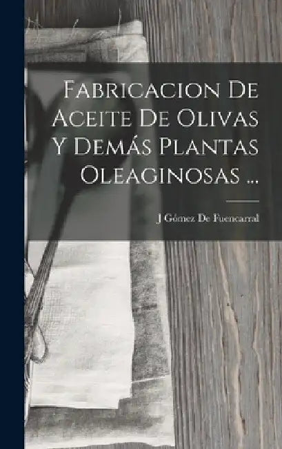 Fabricacion De Aceite De Olivas Y Demás Plantas Oleaginosas ... by J. Gómez de Fuencarral