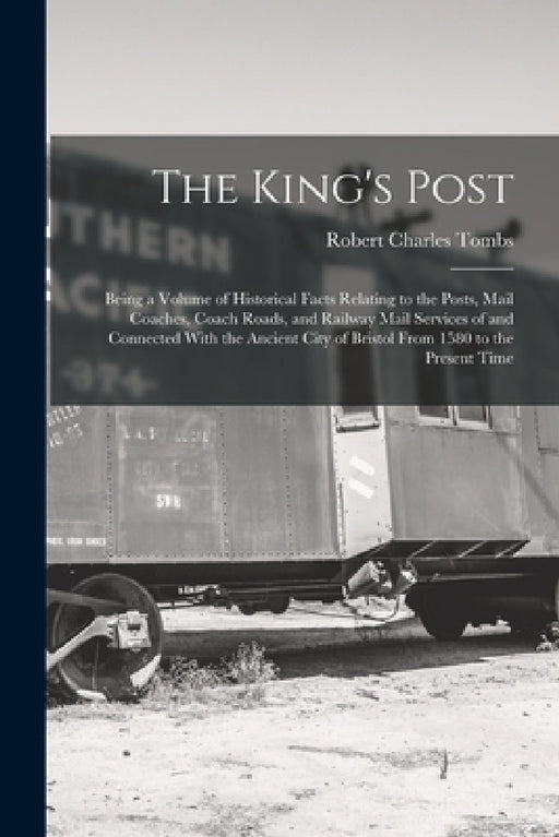 The King's Post: Being a Volume of Historical Facts Relating to the Posts, Mail Coaches, Coach Roads, and Railway Mail Services of and by Robert Charles Tombs