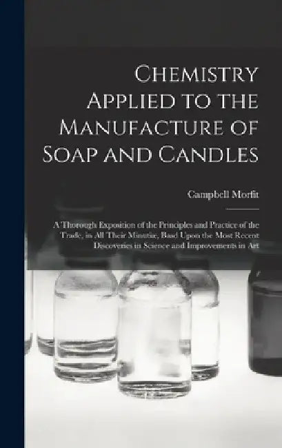 Chemistry Applied to the Manufacture of Soap and Candles: A Thorough Exposition of the Principles and Practice of the Trade, in All Their Minutiæ, Bas by Campbell Morfit