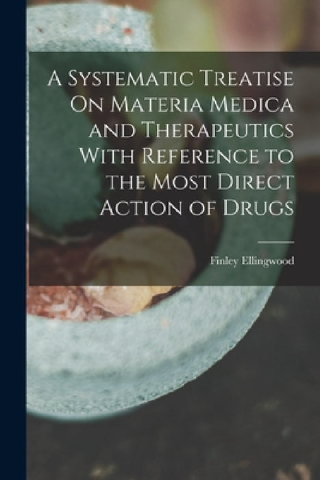 A Systematic Treatise On Materia Medica and Therapeutics With Reference to the Most Direct Action of Drugs by Finley Ellingwood