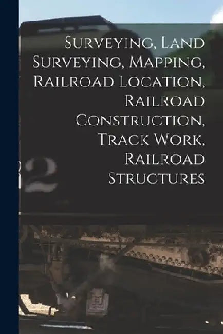Surveying, Land Surveying, Mapping, Railroad Location, Railroad Construction, Track Work, Railroad Structures by Anonymous