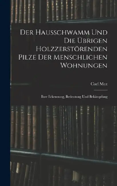 Der Hausschwamm Und Die Übrigen Holzzerstörenden Pilze Der Menschlichen Wohnungen: Ihre Erkennung, Bedeutung Und Bekämpfung by Carl Mez