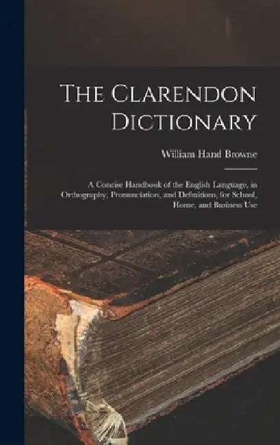 The Clarendon Dictionary: A Concise Handbook of the English Language, in Orthography, Pronunciation, and Definitions, for School, Home, and Business U by William Hand Browne