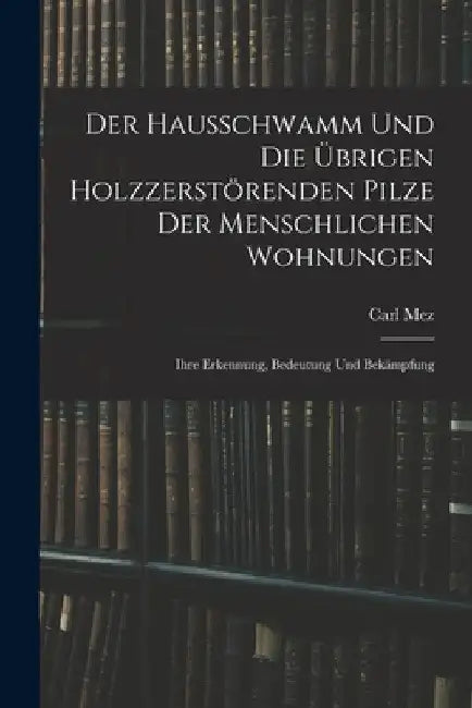 Der Hausschwamm Und Die Übrigen Holzzerstörenden Pilze Der Menschlichen Wohnungen: Ihre Erkennung, Bedeutung Und Bekämpfung by Carl Mez