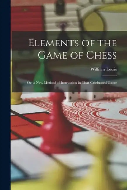 Elements of the Game of Chess: Or, a New Method of Instruction in That Celebrated Game by William Lewis