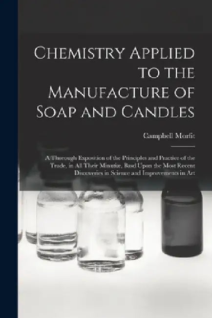 Chemistry Applied to the Manufacture of Soap and Candles: A Thorough Exposition of the Principles and Practice of the Trade, in All Their Minutiæ, Bas by Campbell Morfit
