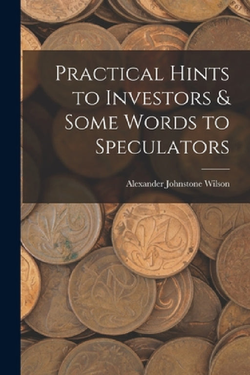 Practical Hints to Investors & Some Words to Speculators by Alexander Johnstone Wilson