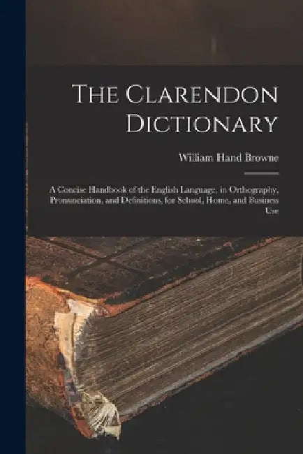 The Clarendon Dictionary: A Concise Handbook of the English Language, in Orthography, Pronunciation, and Definitions, for School, Home, and Business U by William Hand Browne