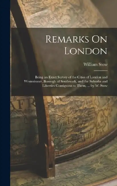 Remarks On London: Being an Exact Survey of the Cities of London and Westminster, Borough of Southwark, and the Suburbs and Liberties Con by William Stow
