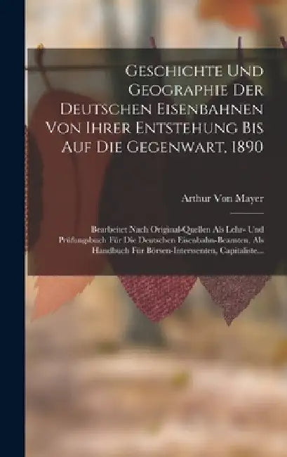 Geschichte Und Geographie Der Deutschen Eisenbahnen Von Ihrer Entstehung Bis Auf Die Gegenwart, 1890: Bearbeitet Nach Original-Quellen Als Lehr- Und P by Arthur Von Mayer