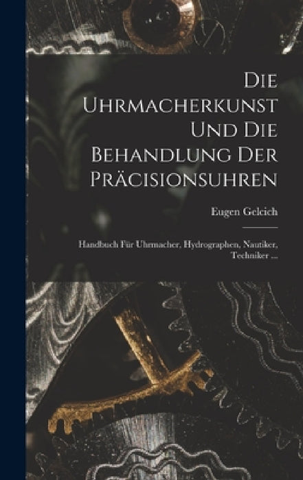 Die Uhrmacherkunst Und Die Behandlung Der Präcisionsuhren: Handbuch Für Uhrmacher, Hydrographen, Nautiker, Techniker ... by Eugen Gelcich