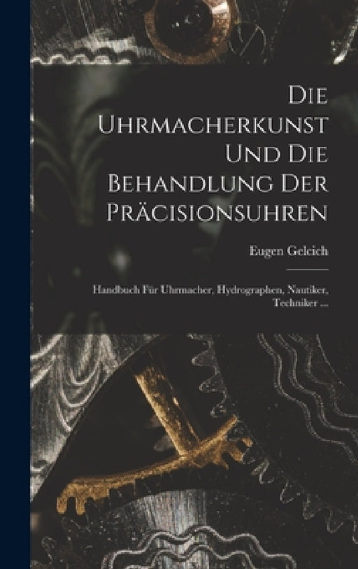 Die Uhrmacherkunst Und Die Behandlung Der Präcisionsuhren: Handbuch Für Uhrmacher, Hydrographen, Nautiker, Techniker ... by Eugen Gelcich