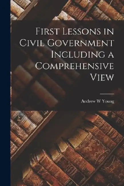 First Lessons in Civil Government Including a Comprehensive View by Andrew W. Young