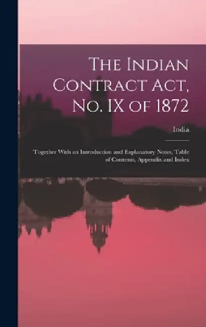The Indian Contract Act, No. IX of 1872: Together With an Introduction and Explanatory Notes, Table of Contents, Appendix and Index by India