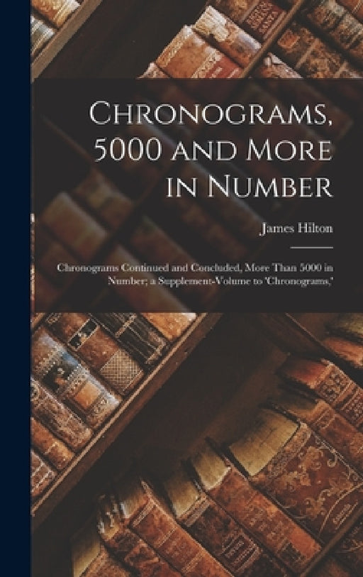 Chronograms, 5000 and More in Number: Chronograms Continued and Concluded, More Than 5000 in Number; a Supplement-Volume to 'chronograms, ' by James Hilton