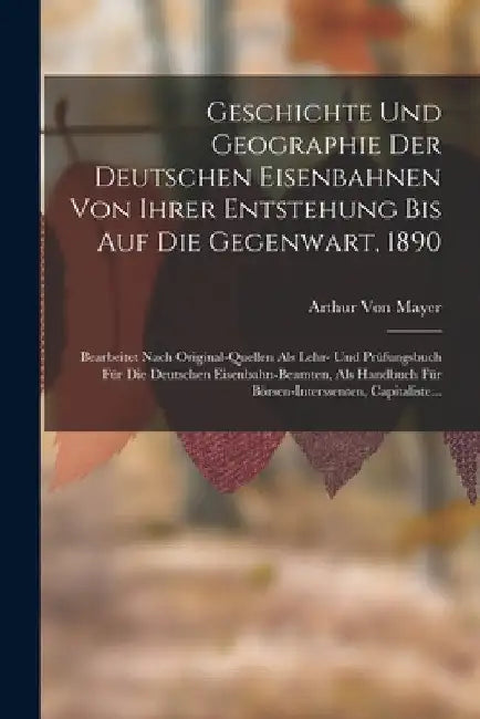 Geschichte Und Geographie Der Deutschen Eisenbahnen Von Ihrer Entstehung Bis Auf Die Gegenwart, 1890: Bearbeitet Nach Original-Quellen Als Lehr- Und P by Arthur Von Mayer