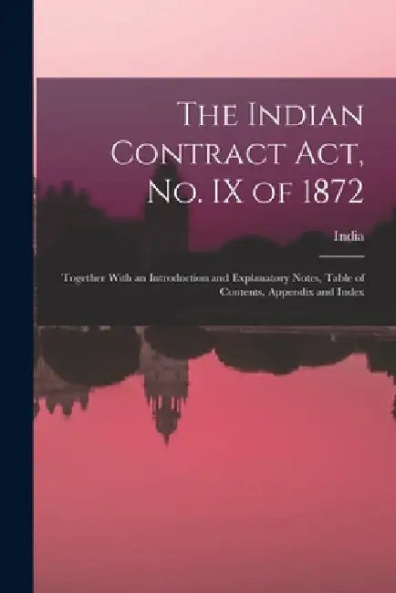 The Indian Contract Act, No. IX of 1872: Together With an Introduction and Explanatory Notes, Table of Contents, Appendix and Index by India