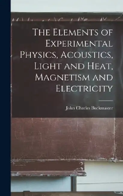 The Elements of Experimental Physics, Acoustics, Light and Heat, Magnetism and Electricity by John Charles Buckmaster