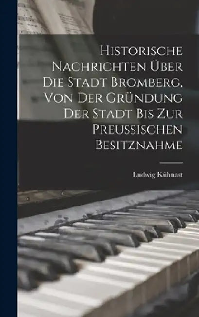 Historische Nachrichten Über Die Stadt Bromberg, Von Der Gründung Der Stadt Bis Zur Preussischen Besitznahme by Ludwig Kühnast