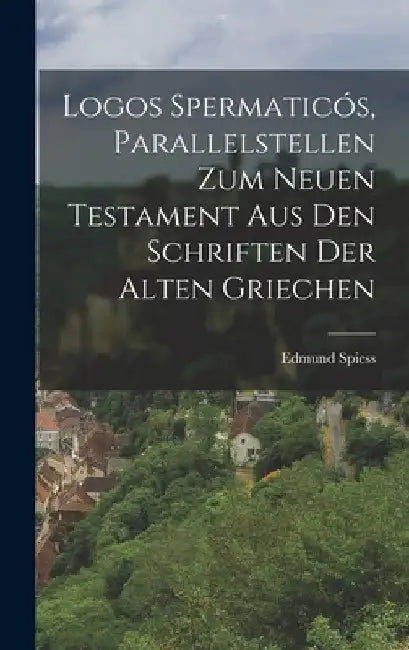 Logos Spermaticós, Parallelstellen zum neuen Testament aus den Schriften der alten Griechen by Edmund Spiess