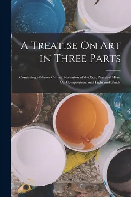 A Treatise On Art in Three Parts: Consisting of Essays On the Education of the Eye, Practical Hints On Composition, and Light and Shade by Anonymous