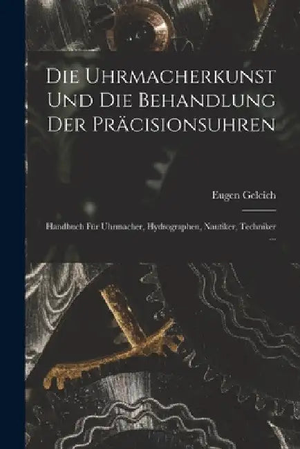 Die Uhrmacherkunst Und Die Behandlung Der Präcisionsuhren: Handbuch Für Uhrmacher, Hydrographen, Nautiker, Techniker ... by Eugen Gelcich