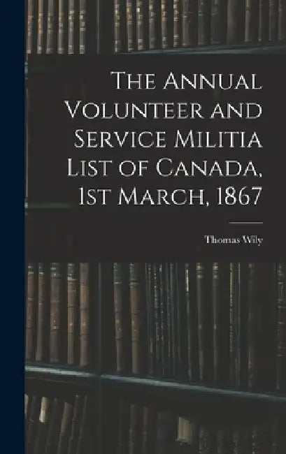 The Annual Volunteer and Service Militia List of Canada, 1st March, 1867 by Thomas Wily