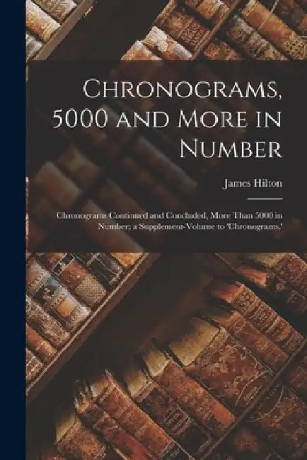 Chronograms, 5000 and More in Number: Chronograms Continued and Concluded, More Than 5000 in Number; a Supplement-Volume to 'chronograms, ' by James Hilton