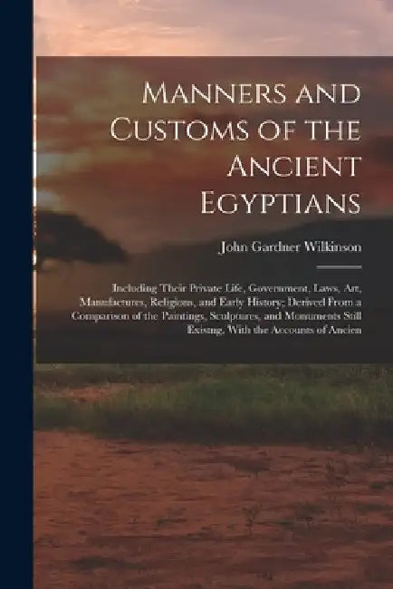 Manners and Customs of the Ancient Egyptians: Including Their Private Life, Government, Laws, Art, Manufactures, Religions, and Early History; Derived by John Gardner Wilkinson