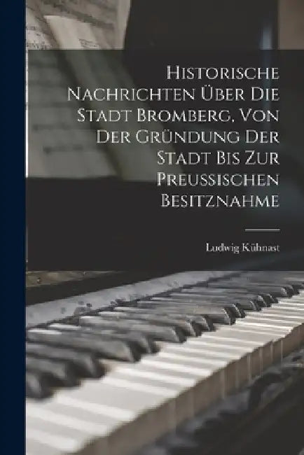 Historische Nachrichten Über Die Stadt Bromberg, Von Der Gründung Der Stadt Bis Zur Preussischen Besitznahme by Ludwig Kühnast