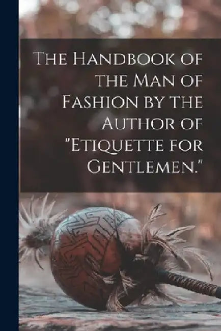 The Handbook of the man of Fashion by the Author of "Etiquette for Gentlemen." by Anonymous