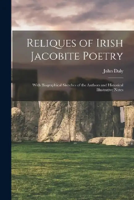 Reliques of Irish Jacobite Poetry: With Biographical Sketches of the Authors and Historical Illustrative Notes by John Daly