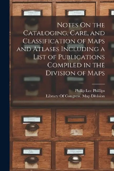Notes On the Cataloging, Care, and Classification of Maps and Atlases Including a List of Publications Compiled in the Division of Maps by Philip Lee Phillips