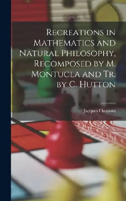 Recreations in Mathematics and Natural Philosophy, Recomposed by M. Montucla and Tr. by C. Hutton by Jacques Ozanam