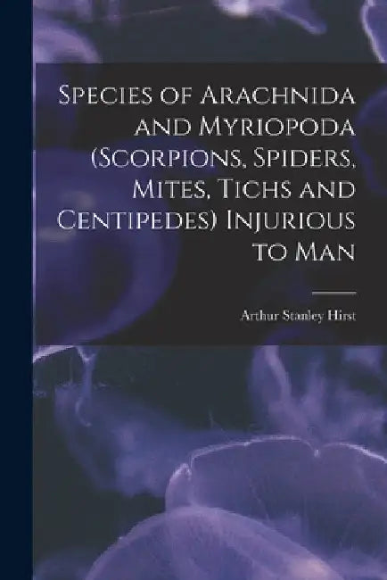 Species of Arachnida and Myriopoda (scorpions, Spiders, Mites, Tichs and Centipedes) Injurious to Man by Arthur Stanley Hirst