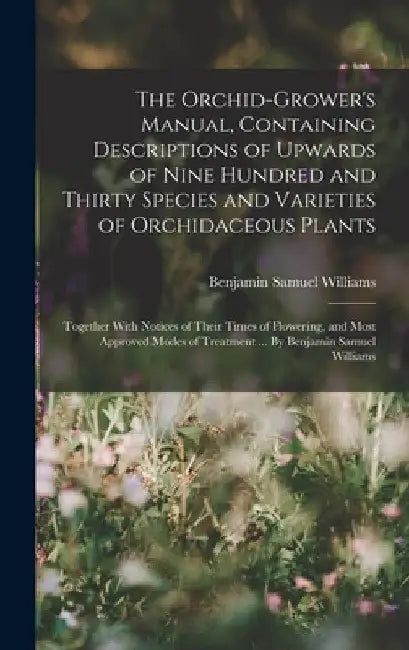 The Orchid-grower's Manual, Containing Descriptions of Upwards of Nine Hundred and Thirty Species and Varieties of Orchidaceous Plants; Together With by Benjamin Samuel Williams