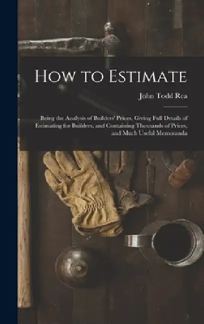How to Estimate; Being the Analysis of Builders' Prices, Giving Full Details of Estimating for Builders, and Containing Thousands of Prices, and Much by John Todd Rea