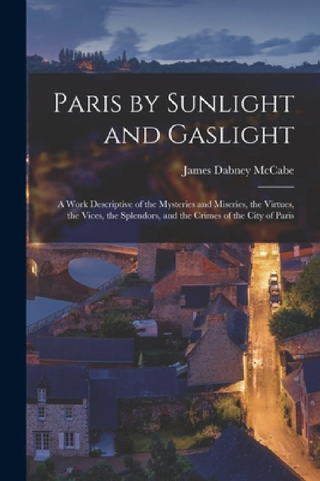 Paris by Sunlight and Gaslight: A Work Descriptive of the Mysteries and Miseries, the Virtues, the Vices, the Splendors, and the Crimes of the City of by James Dabney McCabe