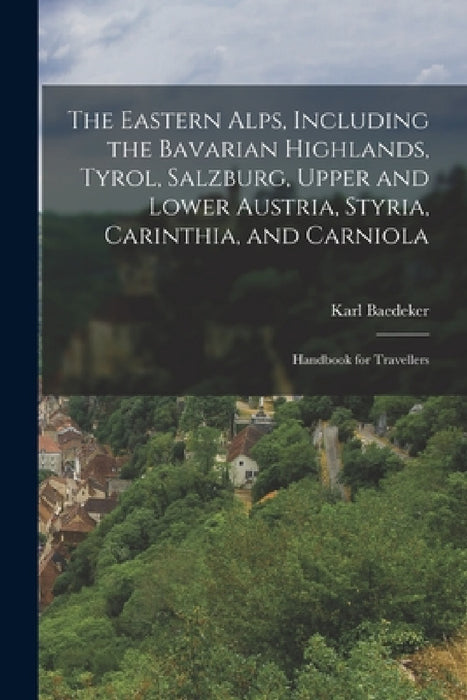 The Eastern Alps, Including the Bavarian Highlands, Tyrol, Salzburg, Upper and Lower Austria, Styria, Carinthia, and Carniola; Handbook for Travellers by Karl Baedeker