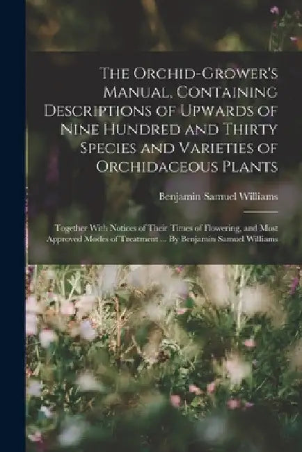 The Orchid-grower's Manual, Containing Descriptions of Upwards of Nine Hundred and Thirty Species and Varieties of Orchidaceous Plants; Together With by Benjamin Samuel Williams