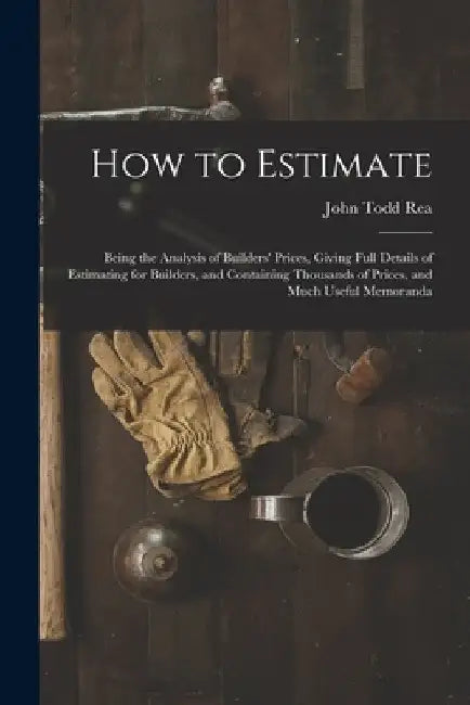 How to Estimate; Being the Analysis of Builders' Prices, Giving Full Details of Estimating for Builders, and Containing Thousands of Prices, and Much by John Todd Rea