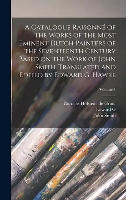 A Catalogue Raisonné of the Works of the Most Eminent Dutch Painters of the Seventeenth Century Based on the Work of John Smith. Translated and Edited by John Smith