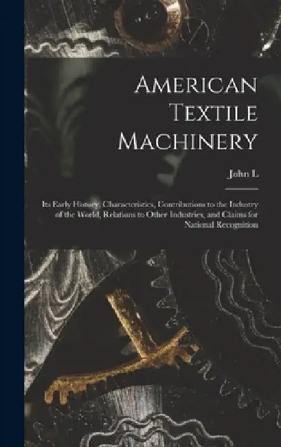 American Textile Machinery: Its Early History, Characteristics, Contributions to the Industry of the World, Relations to Other Industries, and Cla by John L. 1812-1887 Hayes