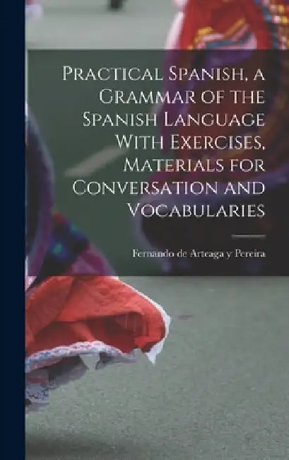Practical Spanish, a Grammar of the Spanish Language With Exercises, Materials for Conversation and Vocabularies by Fernando De Arteaga y. Pereira