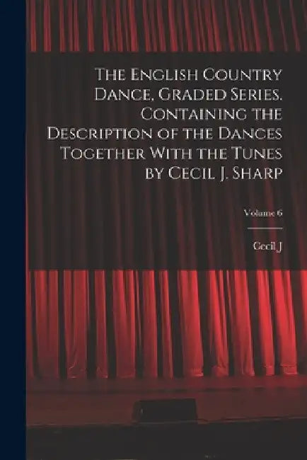 The English Country Dance, Graded Series. Containing the Description of the Dances Together With the Tunes by Cecil J. Sharp; Volume 6 by Cecil J. 1859-1924 Sharp