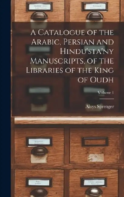 A Catalogue of the Arabic, Persian and Hindu'sta'ny Manuscripts, of the Libraries of the King of Oudh; Volume 1 by Aloys Sprenger