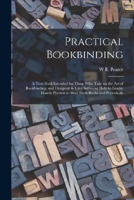Practical Bookbinding: A Text-book Intended for Those who Take up the art of Bookbinding, and Designed to Give Sufficient Help to Enable Hand by W. B. Pearce