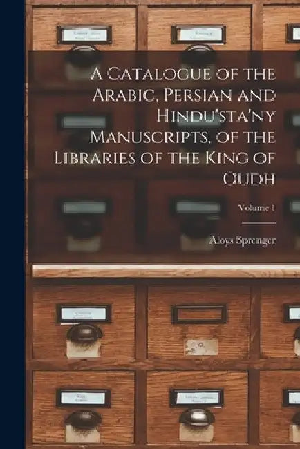 A Catalogue of the Arabic, Persian and Hindu'sta'ny Manuscripts, of the Libraries of the King of Oudh; Volume 1 by Aloys Sprenger
